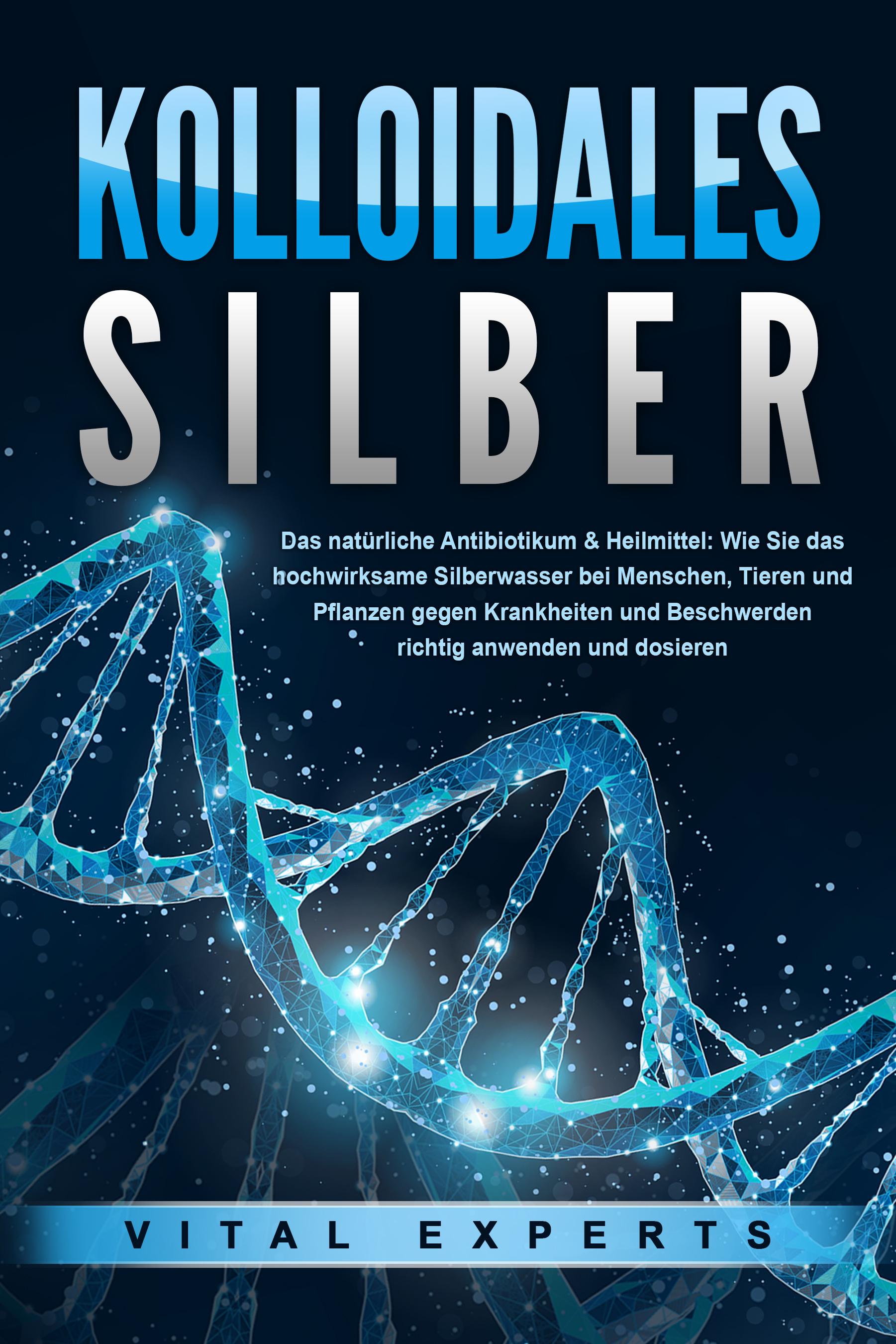 KOLLOIDALES SILBER - Das natürliche Antibiotikum & Heilmittel: Wie Sie das hochwirksame Silberwasser bei Menschen, Tieren und Pflanzen gegen Krankheiten und Beschwerden richtig anwenden und dosieren